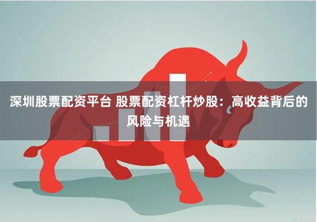 深圳股票配资平台 股票配资杠杆炒股：高收益背后的风险与机遇