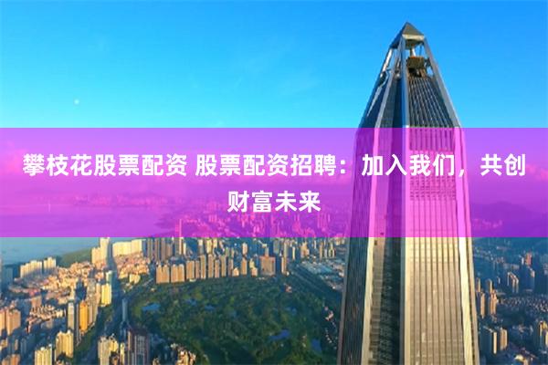 攀枝花股票配资 股票配资招聘：加入我们，共创财富未来