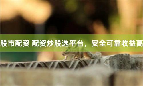 股市配资 配资炒股选平台，安全可靠收益高