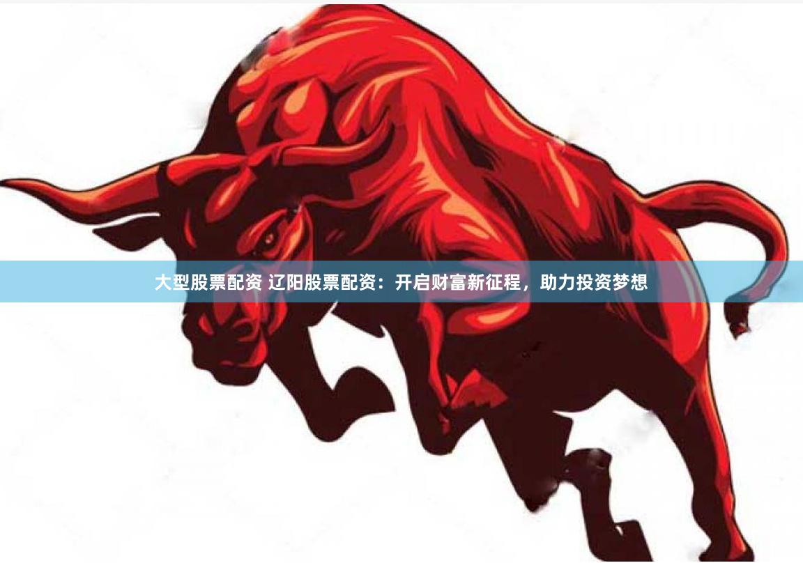 大型股票配资 辽阳股票配资：开启财富新征程，助力投资梦想