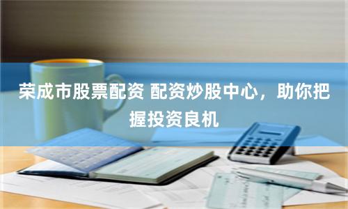 荣成市股票配资 配资炒股中心，助你把握投资良机