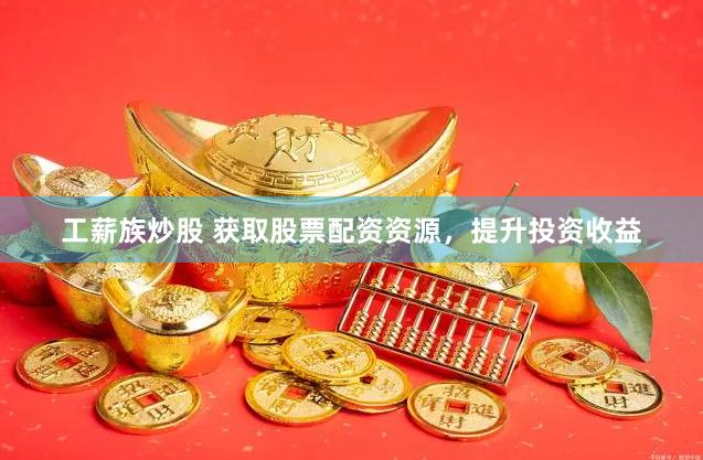 工薪族炒股 获取股票配资资源，提升投资收益
