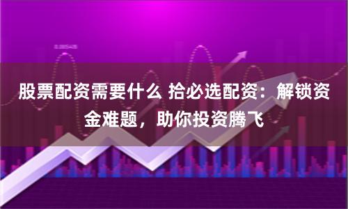 股票配资需要什么 拾必选配资：解锁资金难题，助你投资腾飞