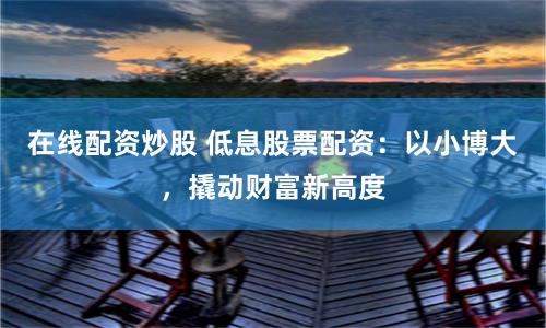 在线配资炒股 低息股票配资：以小博大，撬动财富新高度