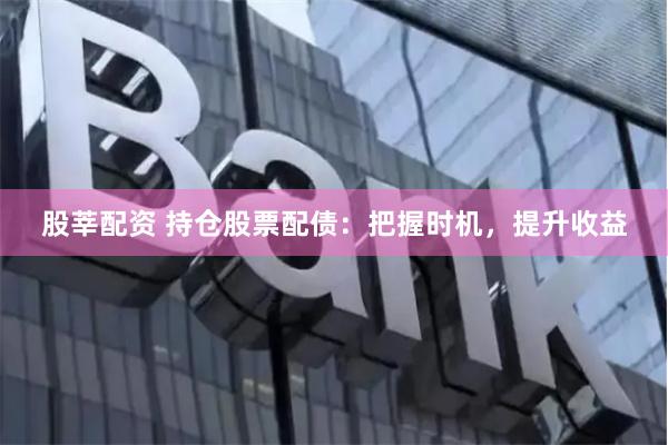 股莘配资 持仓股票配债：把握时机，提升收益