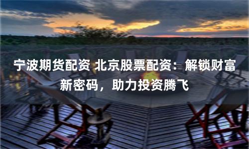 宁波期货配资 北京股票配资：解锁财富新密码，助力投资腾飞