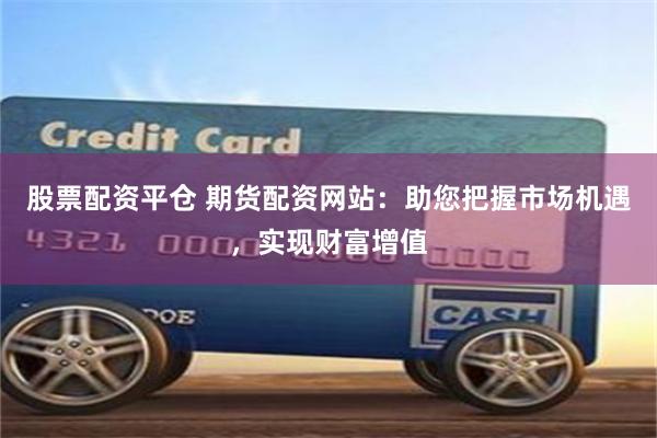 股票配资平仓 期货配资网站：助您把握市场机遇，实现财富增值