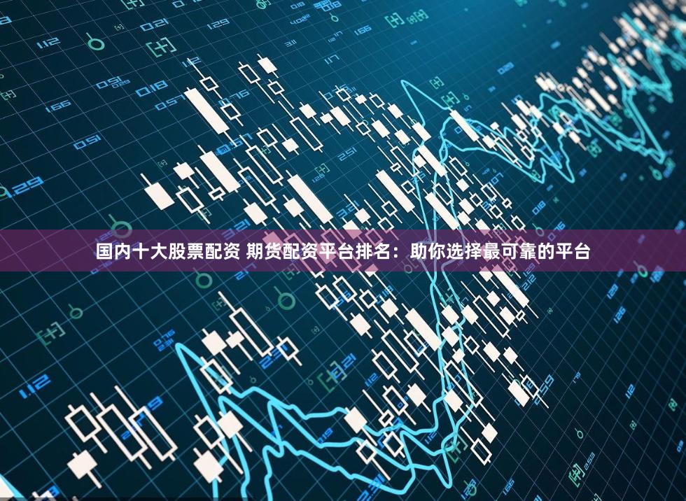 国内十大股票配资 期货配资平台排名：助你选择最可靠的平台
