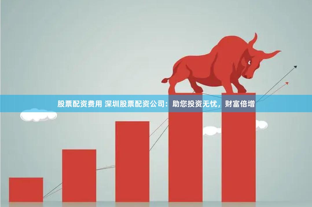 股票配资费用 深圳股票配资公司：助您投资无忧，财富倍增