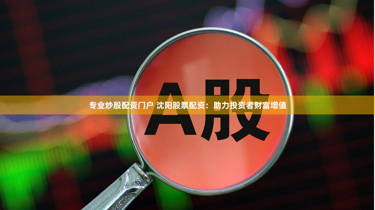 专业炒股配资门户 沈阳股票配资：助力投资者财富增值