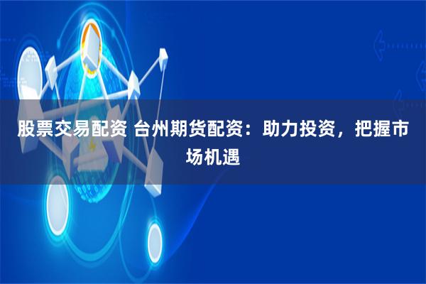 股票交易配资 台州期货配资：助力投资，把握市场机遇