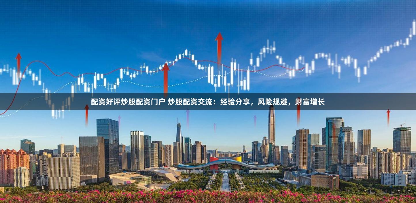 配资好评炒股配资门户 炒股配资交流：经验分享，风险规避，财富增长