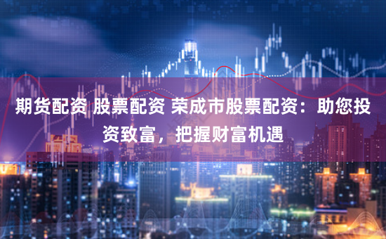 期货配资 股票配资 荣成市股票配资：助您投资致富，把握财富机遇