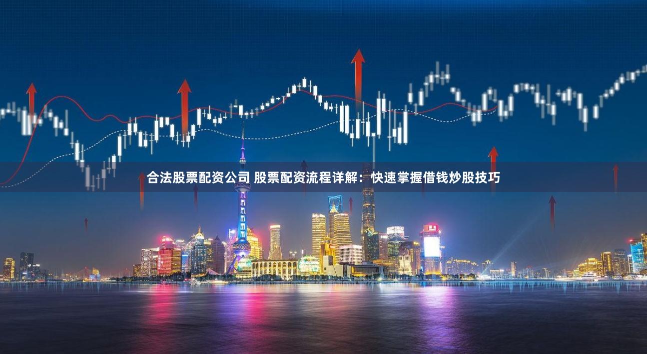 合法股票配资公司 股票配资流程详解：快速掌握借钱炒股技巧