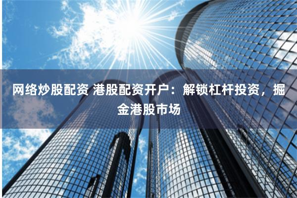 网络炒股配资 港股配资开户：解锁杠杆投资，掘金港股市场