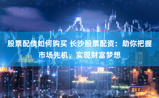 股票配债如何购买 长沙股票配资:助你把握市场先机,实现财富梦想