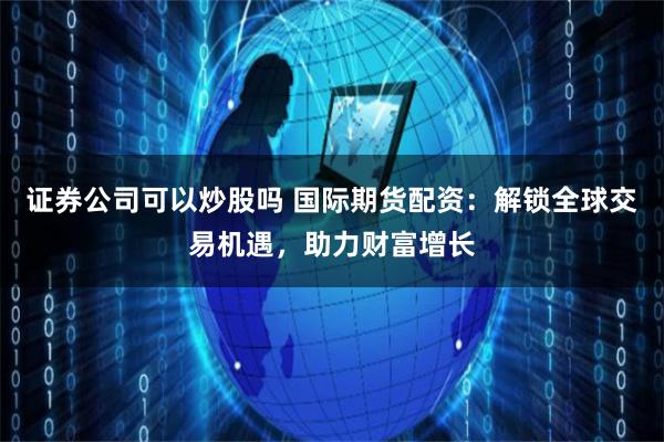 证券公司可以炒股吗 国际期货配资:解锁全球交易机遇,助力财富增长