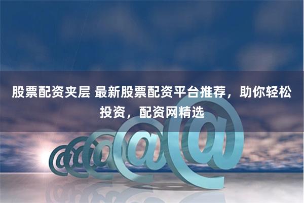 股票配资夹层 最新股票配资平台推荐，助你轻松投资，配资网精选