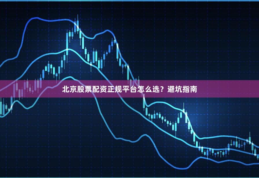 北京股票配资正规平台怎么选?避坑指南