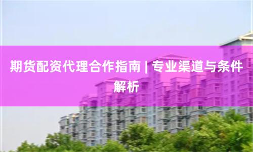 期货配资代理合作指南 | 专业渠道与条件解析